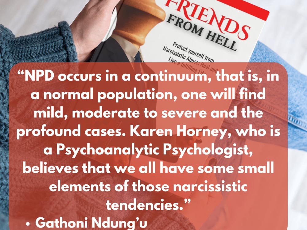 Book Title: Friends From Hell Authored by Gathoni Ndung’u, Book Review: NPD occurs in a continuum, that is, in a normal population, one will find mild, moderate to severe and the profound cases. Karen Horney, who is a Psychoanalytic Psychologist, believes that we all have some small elements of those narcissistic tendencies. Gathoni Ndung'u.. Book Availabe For Delivery in Kenya And Uganda, Price: USD 9.9, Available To Buy Online And Book Shops in Nairobi Kenya And Online in Kampala Uganda, East Africa, Ugabox